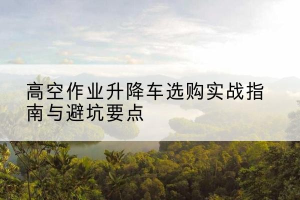 蓝田升降车怎么选-高空作业升降车选购实战指南与避坑要点