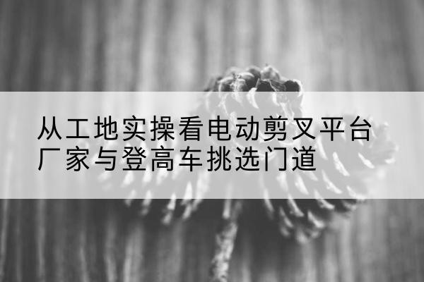 蓝田电动剪叉升降平台厂家-从工地实操看电动剪叉平台厂家与登高车挑选门道