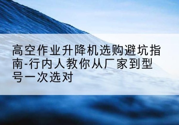 蓝田升降平台厂家-高空作业升降机选购避坑指南-行内人教你从厂家到型号一次选对
