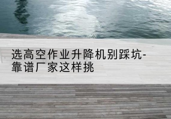 蓝田剪叉式升降机厂家-选高空作业升降机别踩坑-靠谱厂家这样挑