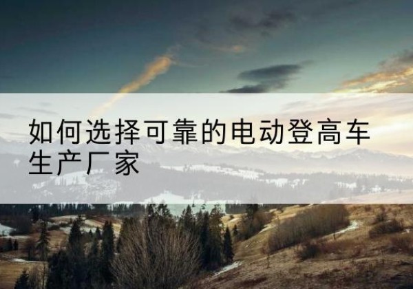 蓝田电动登高车厂家-如何选择可靠的电动登高车生产厂家
