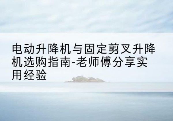蓝田电动升降机怎么选-电动升降机与固定剪叉升降机选购指南-老师傅分享实用经验