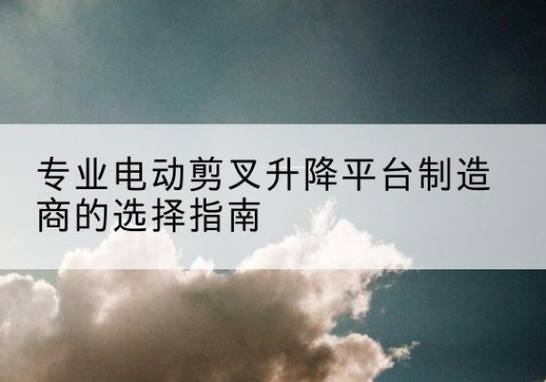 蓝田电动剪叉升降平台厂家-专业电动剪叉升降平台制造商的选择指南